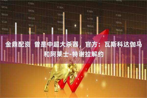 金鼎配资  曾是中超大杀器，官方：瓦斯科达伽马和阿莱士-特谢拉解约