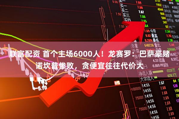 联富配资 首个主场6000人！龙赛罗：巴萨豪赌诺坎普惨败，贪便宜往往代价大