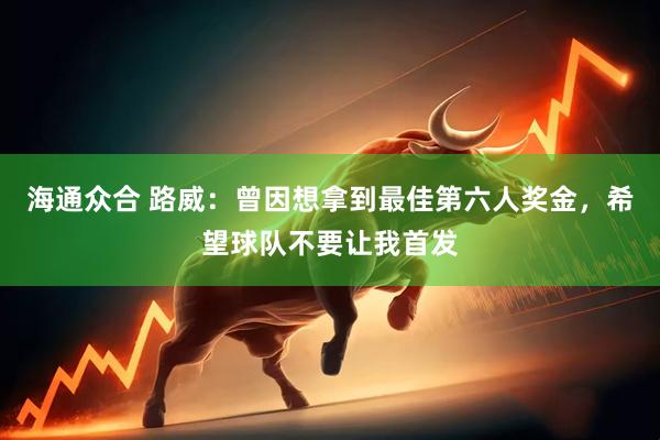海通众合 路威：曾因想拿到最佳第六人奖金，希望球队不要让我首发