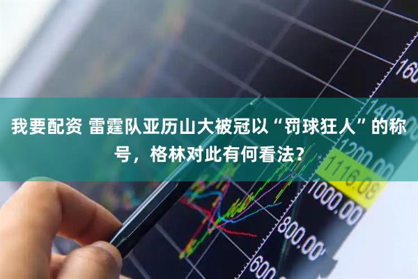 我要配资 雷霆队亚历山大被冠以“罚球狂人”的称号，格林对此有何看法？