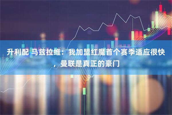 升利配 马兹拉维：我加盟红魔首个赛季适应很快，曼联是真正的豪门