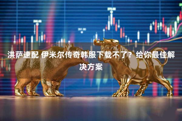 洪萨速配 伊米尔传奇韩服下载不了？给你最佳解决方案
