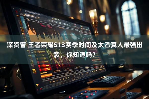 深资管 王者荣耀S13赛季时间及太乙真人最强出装，你知道吗？