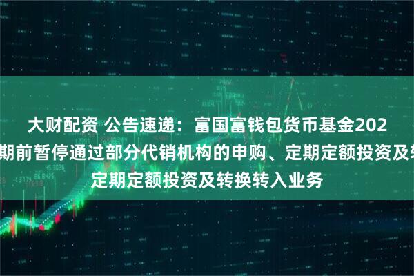 大财配资 公告速递：富国富钱包货币基金2025年国庆节假期前暂停通过部分代销机构的申购、定期定额投资及转换转入业务