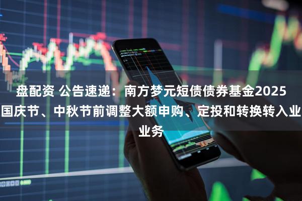 盘配资 公告速递：南方梦元短债债券基金2025年国庆节、中秋节前调整大额申购、定投和转换转入业务