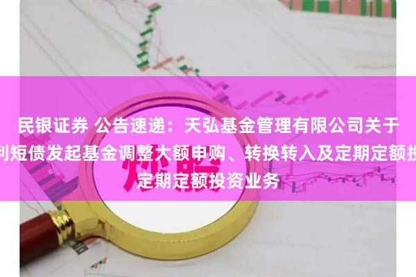 民银证券 公告速递：天弘基金管理有限公司关于天弘优利短债发起基金调整大额申购、转换转入及定期定额投资业务