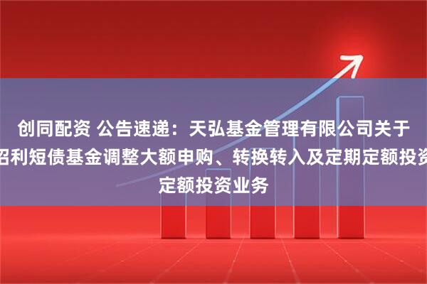 创同配资 公告速递：天弘基金管理有限公司关于天弘招利短债基金调整大额申购、转换转入及定期定额投资业务