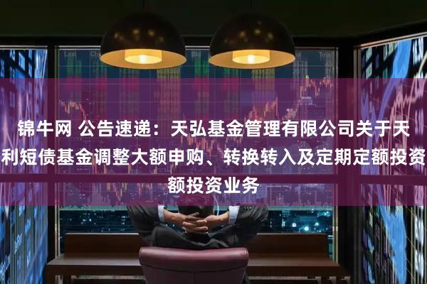 锦牛网 公告速递：天弘基金管理有限公司关于天弘安利短债基金调整大额申购、转换转入及定期定额投资业务