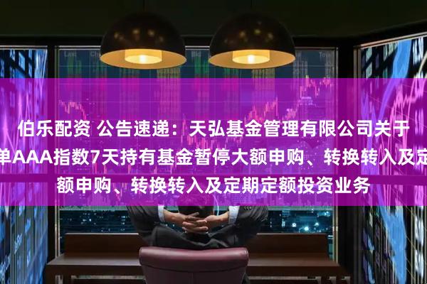 伯乐配资 公告速递：天弘基金管理有限公司关于天弘中证同业存单AAA指数7天持有基金暂停大额申购、转换转入及定期定额投资业务