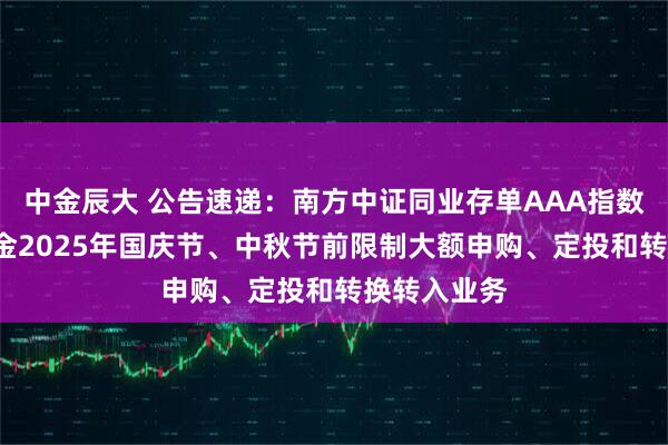 中金辰大 公告速递：南方中证同业存单AAA指数7天持有基金2025年国庆节、中秋节前限制大额申购、定投和转换转入业务