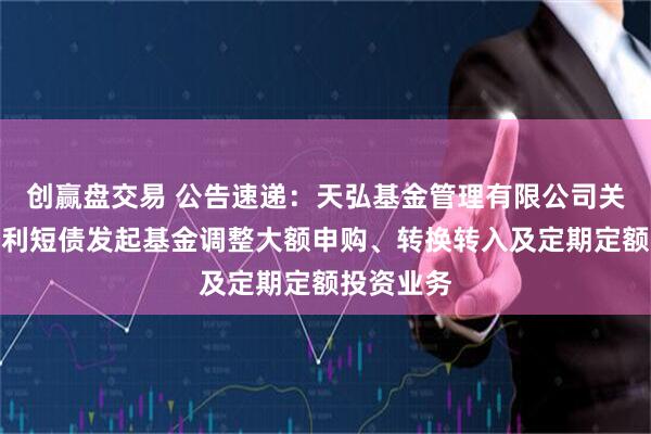 创赢盘交易 公告速递：天弘基金管理有限公司关于天弘增利短债发起基金调整大额申购、转换转入及定期定额投资业务