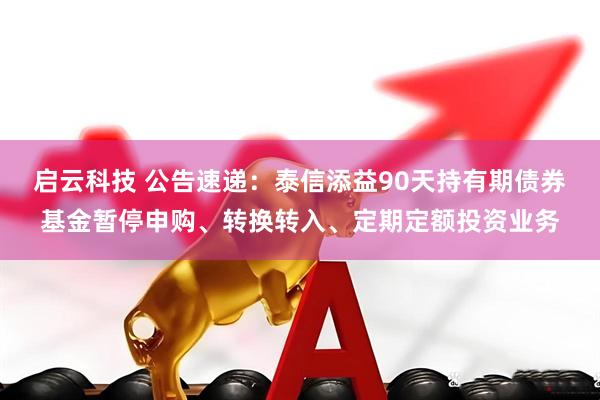 启云科技 公告速递：泰信添益90天持有期债券基金暂停申购、转换转入、定期定额投资业务
