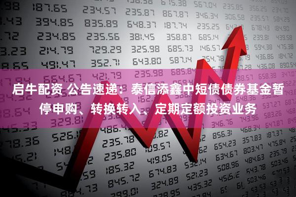 启牛配资 公告速递：泰信添鑫中短债债券基金暂停申购、转换转入、定期定额投资业务
