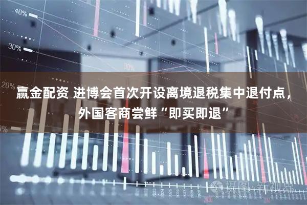赢金配资 进博会首次开设离境退税集中退付点，外国客商尝鲜“即买即退”
