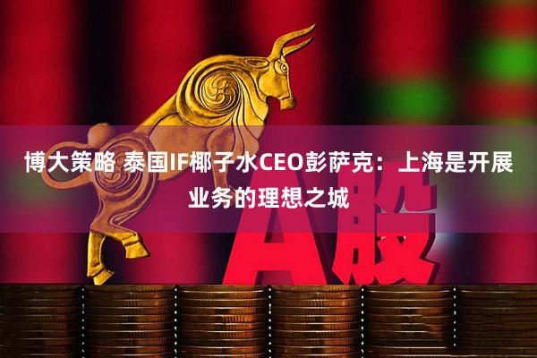 博大策略 泰国IF椰子水CEO彭萨克：上海是开展业务的理想之城