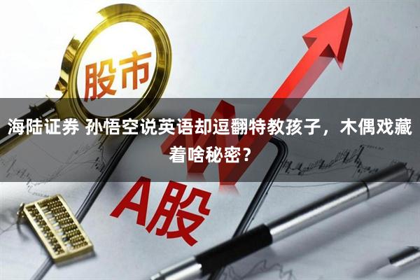 海陆证券 孙悟空说英语却逗翻特教孩子，木偶戏藏着啥秘密？