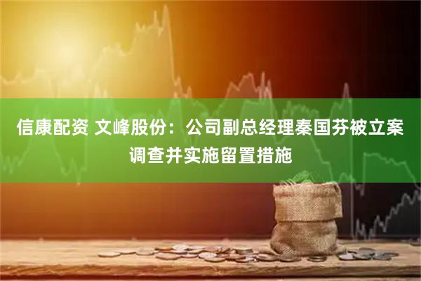 信康配资 文峰股份：公司副总经理秦国芬被立案调查并实施留置措施