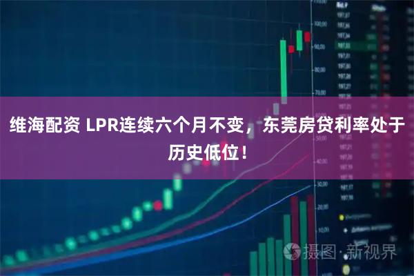 维海配资 LPR连续六个月不变，东莞房贷利率处于历史低位！