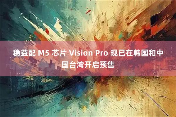 稳益配 M5 芯片 Vision Pro 现已在韩国和中国台湾开启预售