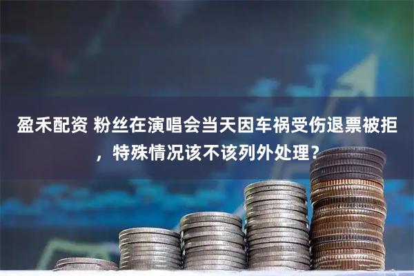 盈禾配资 粉丝在演唱会当天因车祸受伤退票被拒，特殊情况该不该列外处理？