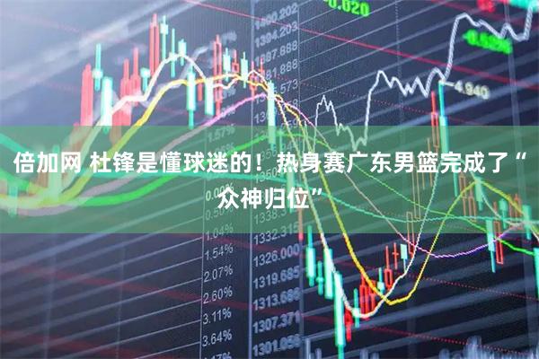 倍加网 杜锋是懂球迷的！热身赛广东男篮完成了“众神归位”