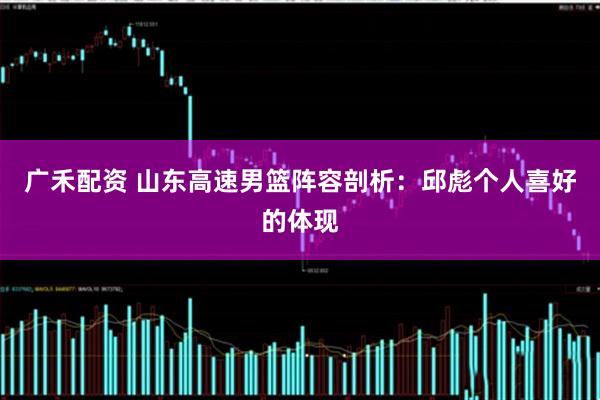 广禾配资 山东高速男篮阵容剖析：邱彪个人喜好的体现