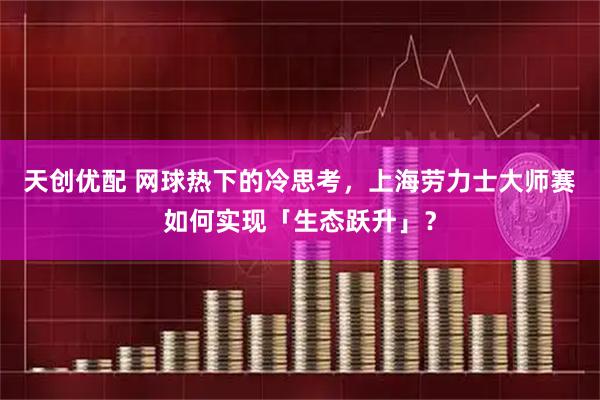 天创优配 网球热下的冷思考，上海劳力士大师赛如何实现「生态跃升」？