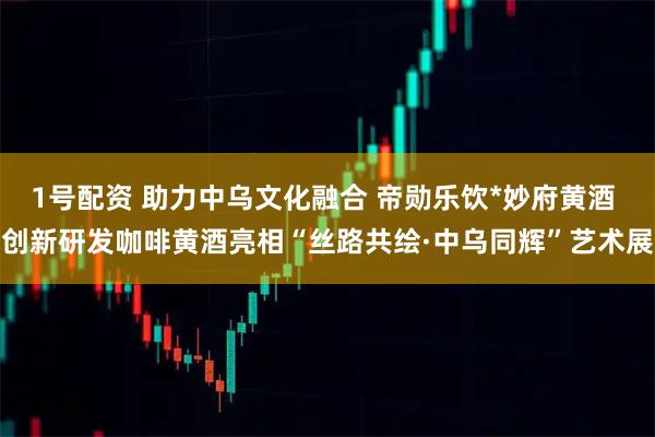 1号配资 助力中乌文化融合 帝勋乐饮*妙府黄酒 创新研发咖啡黄酒亮相“丝路共绘·中乌同辉”艺术展