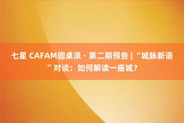 七星 CAFAM圆桌派 · 第二期预告 | “城脉新语”对谈：如何解读一座城？