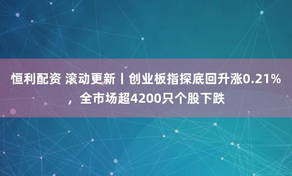 恒利配资 滚动更新丨创业板指探底回升涨0.21%，全市场超4200只个股下跌