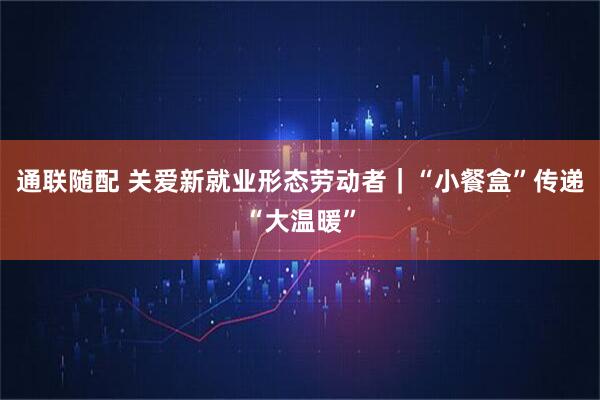 通联随配 关爱新就业形态劳动者｜“小餐盒”传递“大温暖”