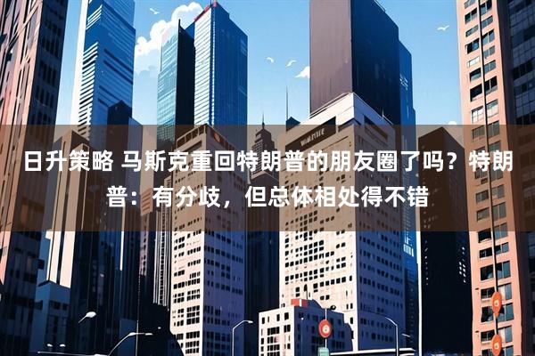 日升策略 马斯克重回特朗普的朋友圈了吗？特朗普：有分歧，但总体相处得不错