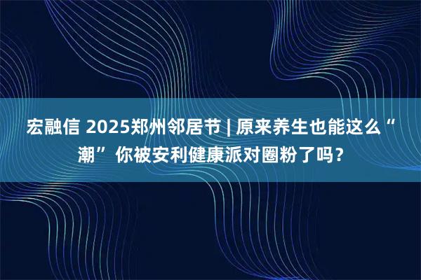 宏融信 2025郑州邻居节 | 原来养生也能这么“潮” 你被安利健康派对圈粉了吗？