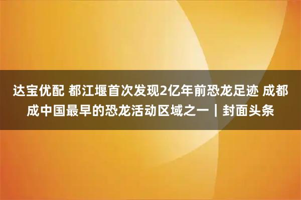 达宝优配 都江堰首次发现2亿年前恐龙足迹 成都成中国最早的恐龙活动区域之一｜封面头条