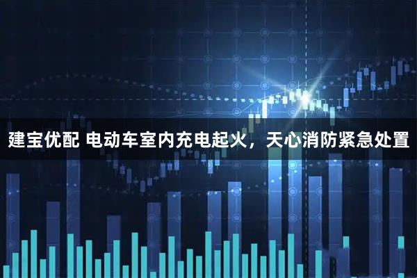 建宝优配 电动车室内充电起火，天心消防紧急处置