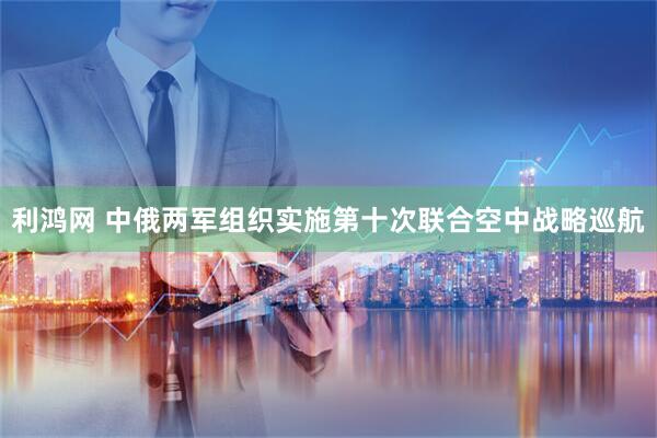 利鸿网 中俄两军组织实施第十次联合空中战略巡航