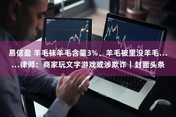 易信盈 羊毛袜羊毛含量3%、羊毛被里没羊毛……律师:商家玩文字游戏或涉欺诈|封面头条