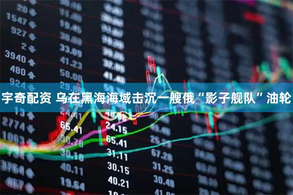 宇奇配资 乌在黑海海域击沉一艘俄“影子舰队”油轮