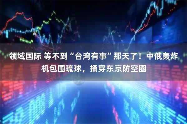 领域国际 等不到“台湾有事”那天了！中俄轰炸机包围琉球，捅穿东京防空圈