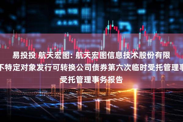易投投 航天宏图: 航天宏图信息技术股份有限公司向不特定对象发行可转换公司债券第六次临时受托管理事务报告
