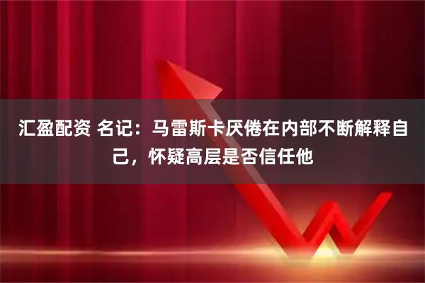汇盈配资 名记：马雷斯卡厌倦在内部不断解释自己，怀疑高层是否信任他