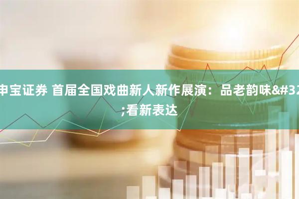申宝证券 首届全国戏曲新人新作展演：品老韵味 看新表达
