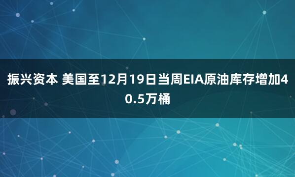 振兴资本 美国至12月19日当周EIA原油库存增加40.5万桶