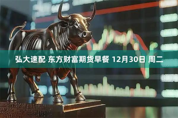 弘大速配 东方财富期货早餐 12月30日 周二