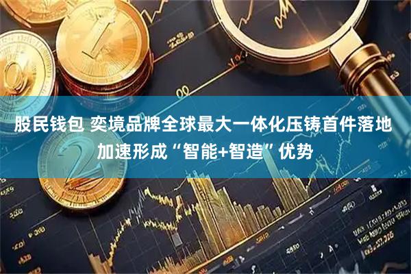 股民钱包 奕境品牌全球最大一体化压铸首件落地 加速形成“智能+智造”优势