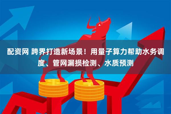 配资网 跨界打造新场景！用量子算力帮助水务调度、管网漏损检测、水质预测