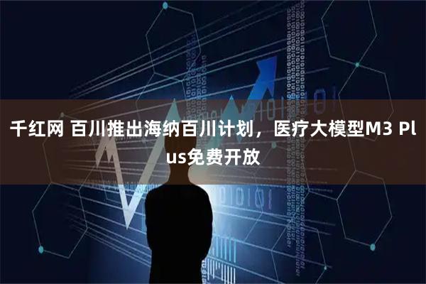 千红网 百川推出海纳百川计划，医疗大模型M3 Plus免费开放