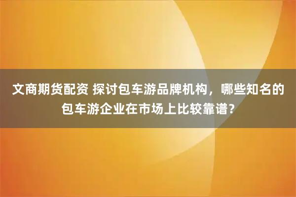 文商期货配资 探讨包车游品牌机构,哪些知名的包车游企业在市场上比较靠谱?