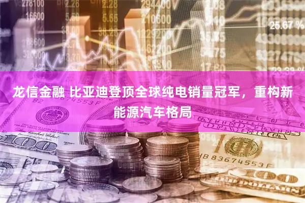 龙信金融 比亚迪登顶全球纯电销量冠军，重构新能源汽车格局