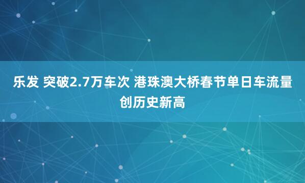 乐发 突破2.7万车次 港珠澳大桥春节单日车流量创历史新高